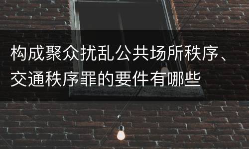 构成聚众扰乱公共场所秩序、交通秩序罪的要件有哪些