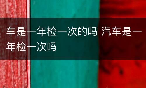 车是一年检一次的吗 汽车是一年检一次吗