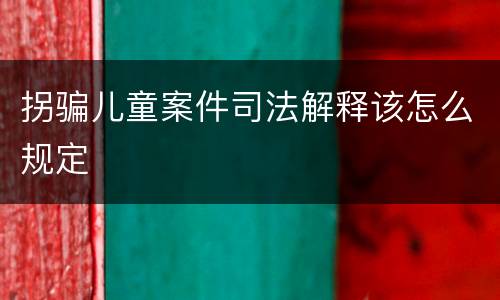 拐骗儿童案件司法解释该怎么规定