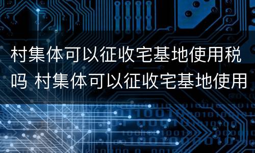 村集体可以征收宅基地使用税吗 村集体可以征收宅基地使用税吗怎么交
