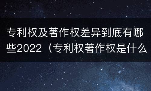 专利权及著作权差异到底有哪些2022（专利权著作权是什么意思）
