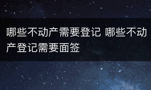 哪些不动产需要登记 哪些不动产登记需要面签