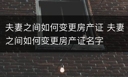 夫妻之间如何变更房产证 夫妻之间如何变更房产证名字