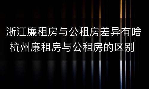 浙江廉租房与公租房差异有啥 杭州廉租房与公租房的区别