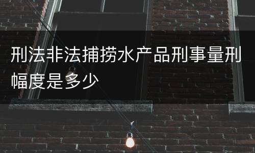 刑法非法捕捞水产品刑事量刑幅度是多少
