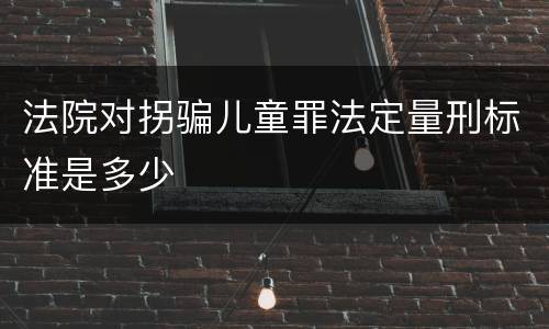 法院对拐骗儿童罪法定量刑标准是多少