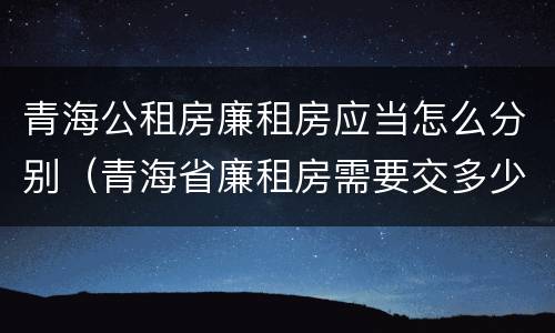 青海公租房廉租房应当怎么分别（青海省廉租房需要交多少钱）