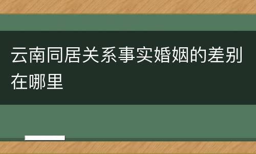云南同居关系事实婚姻的差别在哪里