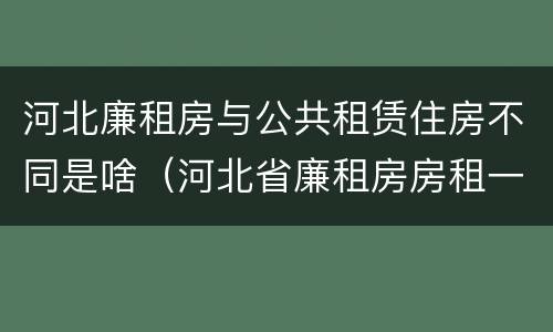 河北廉租房与公共租赁住房不同是啥（河北省廉租房房租一年多少钱）