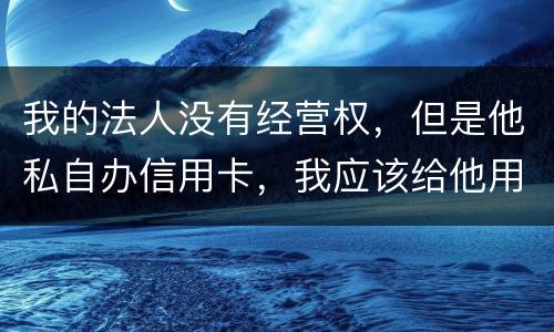 我的法人没有经营权，但是他私自办信用卡，我应该给他用吗