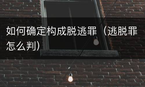 如何确定构成脱逃罪（逃脱罪怎么判）