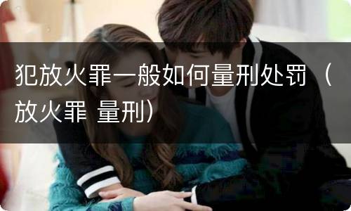 犯放火罪一般如何量刑处罚（放火罪 量刑）