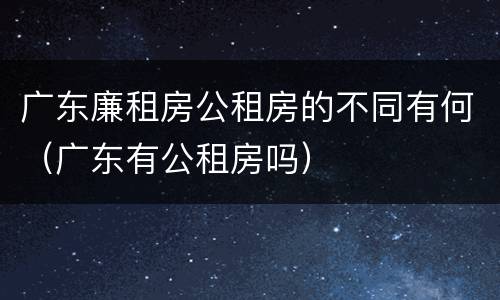 广东廉租房公租房的不同有何（广东有公租房吗）