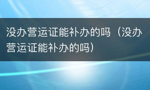 没办营运证能补办的吗（没办营运证能补办的吗）