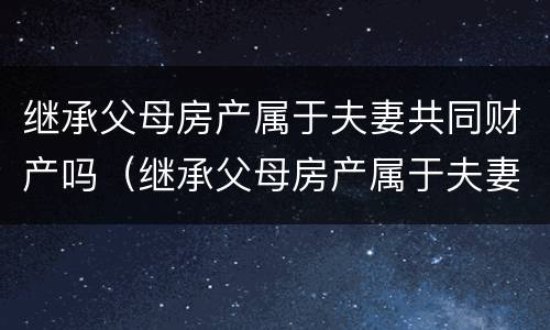 继承父母房产属于夫妻共同财产吗（继承父母房产属于夫妻共同财产吗）