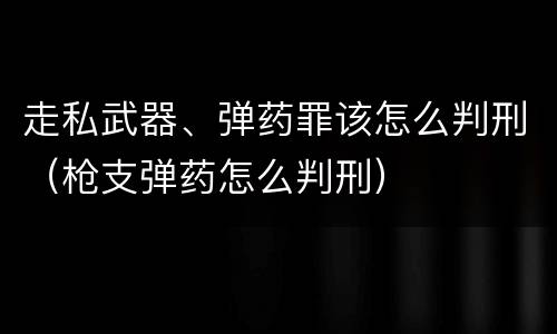 走私武器、弹药罪该怎么判刑（枪支弹药怎么判刑）