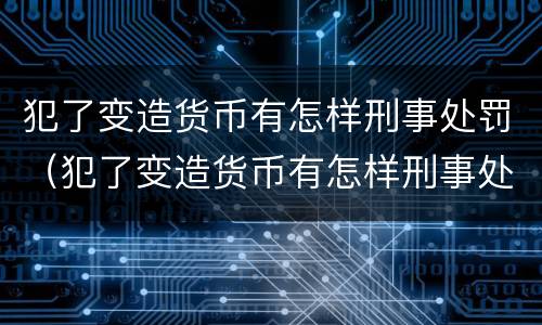 犯了变造货币有怎样刑事处罚（犯了变造货币有怎样刑事处罚呢）