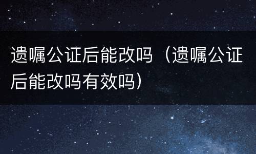 遗嘱公证后能改吗（遗嘱公证后能改吗有效吗）