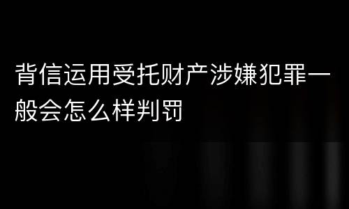 背信运用受托财产涉嫌犯罪一般会怎么样判罚