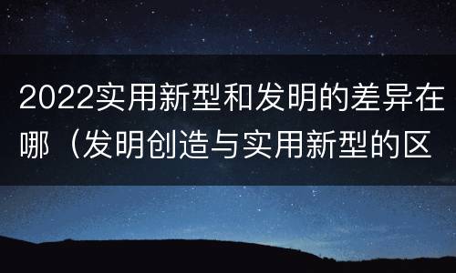 2022实用新型和发明的差异在哪（发明创造与实用新型的区别）