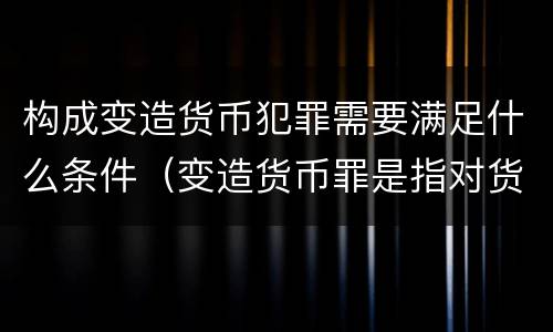 构成变造货币犯罪需要满足什么条件（变造货币罪是指对货币采用什么方法）