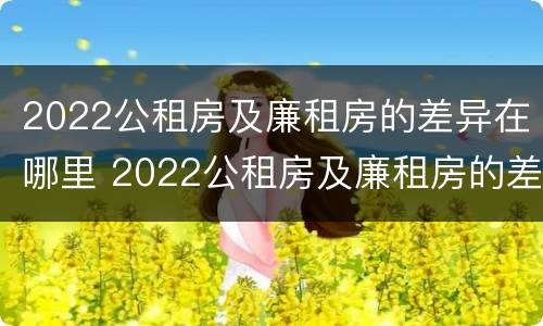 2022公租房及廉租房的差异在哪里 2022公租房及廉租房的差异在哪里查询