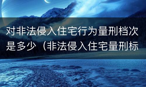 对非法侵入住宅行为量刑档次是多少（非法侵入住宅量刑标准）