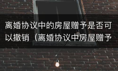 离婚协议中的房屋赠予是否可以撤销（离婚协议中房屋赠予能否撤销）