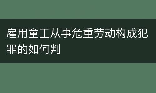 雇用童工从事危重劳动构成犯罪的如何判