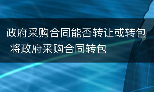 政府采购合同能否转让或转包 将政府采购合同转包