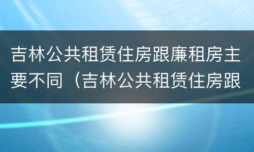 吉林公共租赁住房跟廉租房主要不同（吉林公共租赁住房跟廉租房主要不同吗）