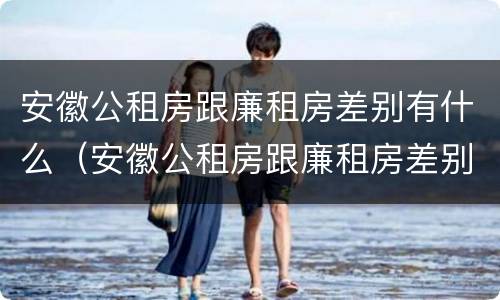 安徽公租房跟廉租房差别有什么（安徽公租房跟廉租房差别有什么影响）