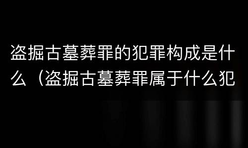 盗掘古墓葬罪的犯罪构成是什么（盗掘古墓葬罪属于什么犯罪类型）
