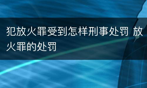 犯放火罪受到怎样刑事处罚 放火罪的处罚