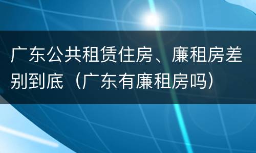 广东公共租赁住房、廉租房差别到底（广东有廉租房吗）