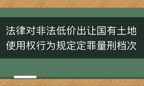 法律对非法低价出让国有土地使用权行为规定定罪量刑档次是多少