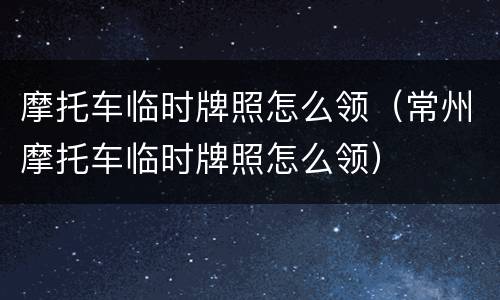 摩托车临时牌照怎么领（常州摩托车临时牌照怎么领）