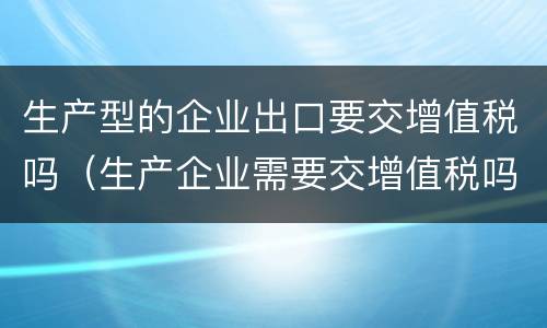 生产型的企业出口要交增值税吗（生产企业需要交增值税吗）