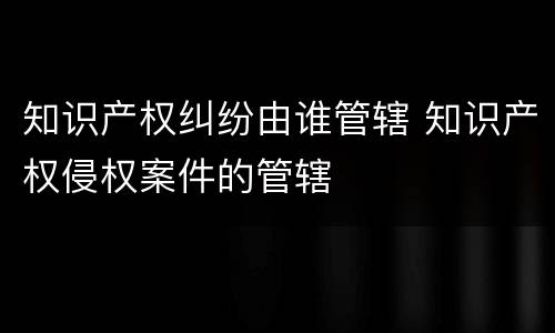 知识产权纠纷由谁管辖 知识产权侵权案件的管辖