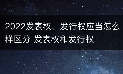2022发表权、发行权应当怎么样区分 发表权和发行权