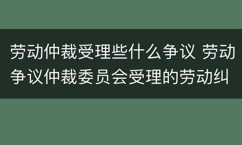 劳动仲裁受理些什么争议 劳动争议仲裁委员会受理的劳动纠纷范围有哪些