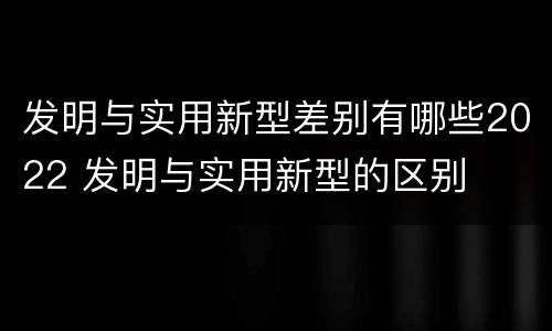 发明与实用新型差别有哪些2022 发明与实用新型的区别