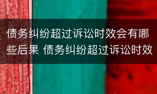 债务纠纷超过诉讼时效会有哪些后果 债务纠纷超过诉讼时效会有哪些后果呢
