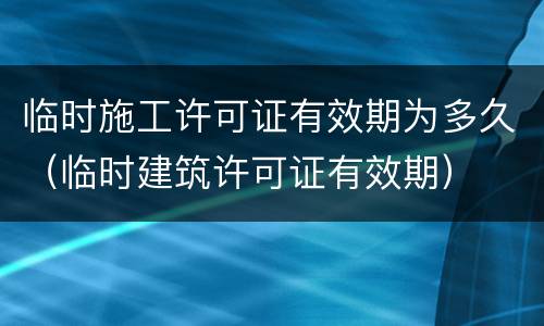 临时施工许可证有效期为多久（临时建筑许可证有效期）