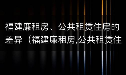 福建廉租房、公共租赁住房的差异（福建廉租房,公共租赁住房的差异有哪些）