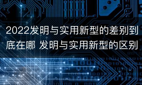 2022发明与实用新型的差别到底在哪 发明与实用新型的区别