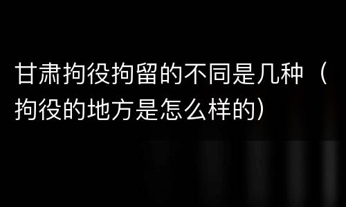 甘肃拘役拘留的不同是几种（拘役的地方是怎么样的）
