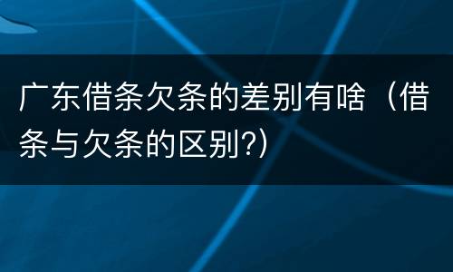 广东借条欠条的差别有啥（借条与欠条的区别?）