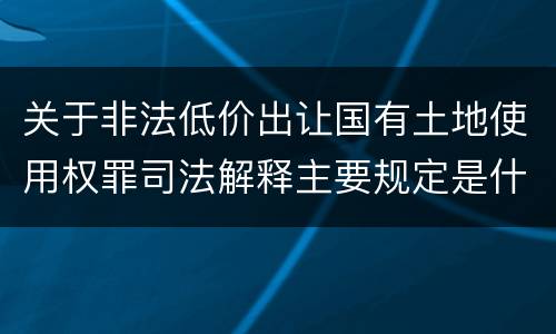 关于非法低价出让国有土地使用权罪司法解释主要规定是什么