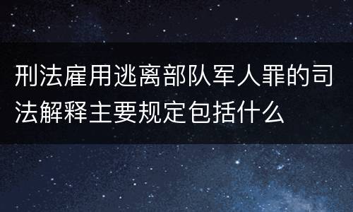 刑法雇用逃离部队军人罪的司法解释主要规定包括什么